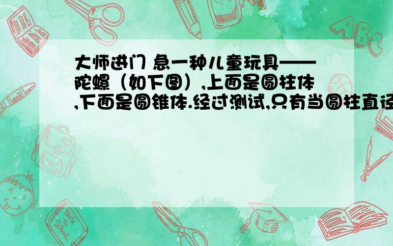 大师进门 急一种儿童玩具——陀螺（如下图）,上面是圆柱体,下面是圆锥体.经过测试,只有当圆柱直径3厘米,高4厘米,圆锥的