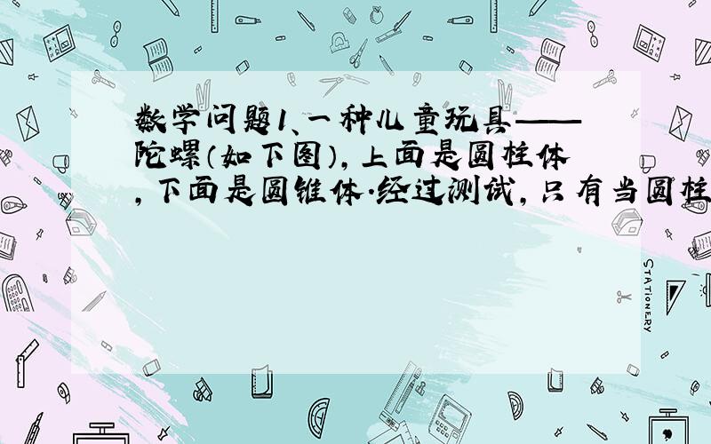 数学问题1、一种儿童玩具——陀螺（如下图）,上面是圆柱体,下面是圆锥体.经过测试,只有当圆柱直径3厘米,高4厘米,圆锥的