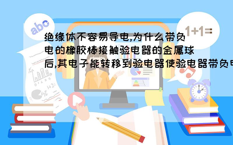 绝缘体不容易导电,为什么带负电的橡胶棒接触验电器的金属球后,其电子能转移到验电器使验电器带负电?