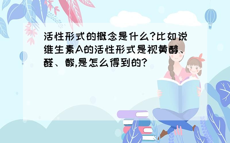 活性形式的概念是什么?比如说维生素A的活性形式是视黄醇、醛、酸,是怎么得到的?