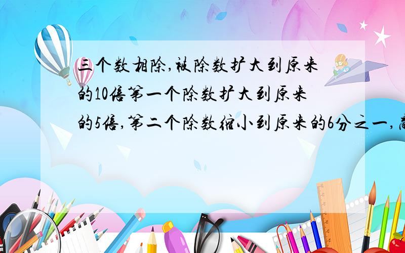 三个数相除,被除数扩大到原来的10倍第一个除数扩大到原来的5倍,第二个除数缩小到原来的6分之一,商有什