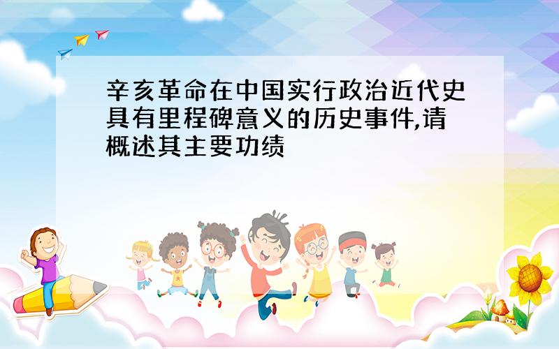 辛亥革命在中国实行政治近代史具有里程碑意义的历史事件,请概述其主要功绩