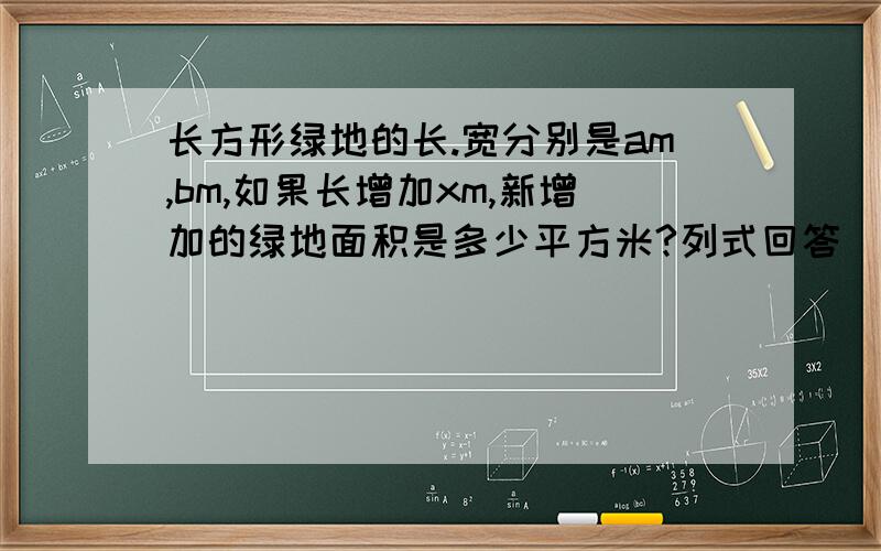 长方形绿地的长.宽分别是am,bm,如果长增加xm,新增加的绿地面积是多少平方米?列式回答