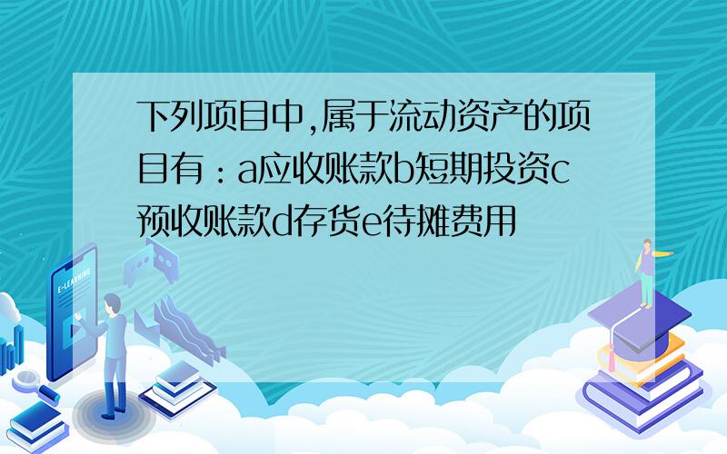 下列项目中,属于流动资产的项目有：a应收账款b短期投资c预收账款d存货e待摊费用