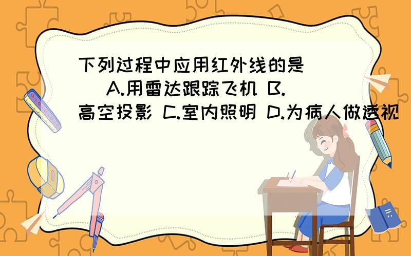 下列过程中应用红外线的是（ ） A.用雷达跟踪飞机 B.高空投影 C.室内照明 D.为病人做透视