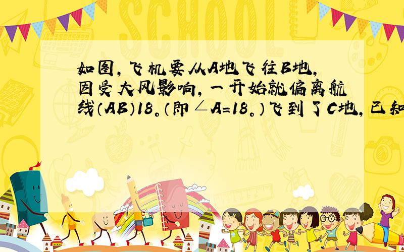 如图，飞机要从A地飞往B地，因受大风影响，一开始就偏离航线（AB）18°（即∠A=18°）飞到了C地，已知∠ABC=10