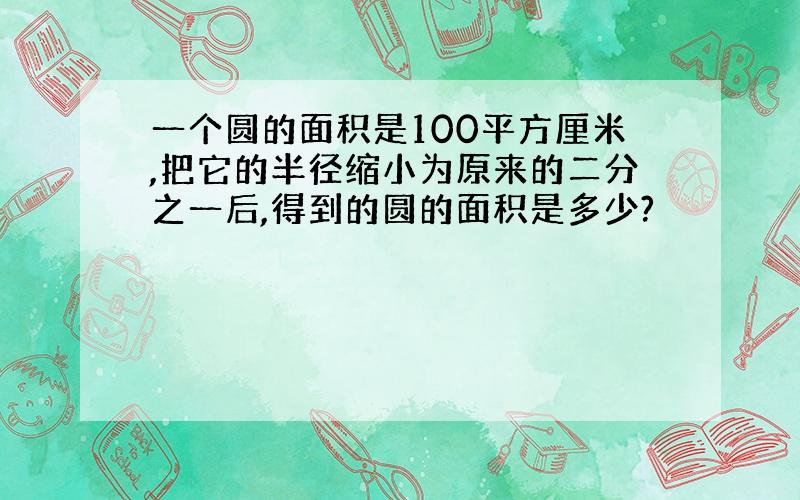 一个圆的面积是100平方厘米,把它的半径缩小为原来的二分之一后,得到的圆的面积是多少?