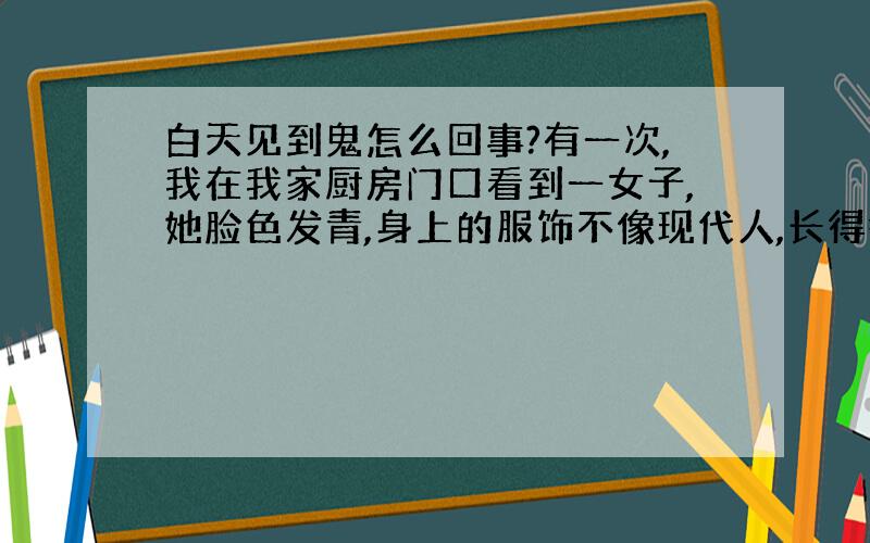 白天见到鬼怎么回事?有一次,我在我家厨房门口看到一女子,她脸色发青,身上的服饰不像现代人,长得很美,当时我吓了一跳,我以