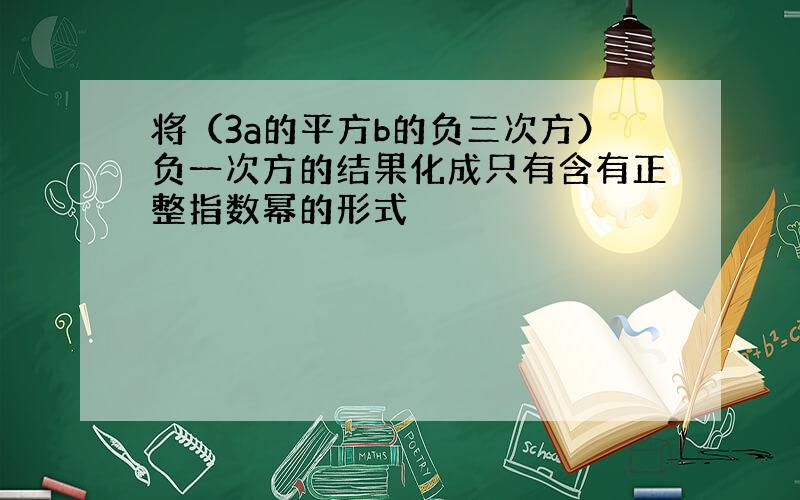 将（3a的平方b的负三次方）负一次方的结果化成只有含有正整指数幂的形式