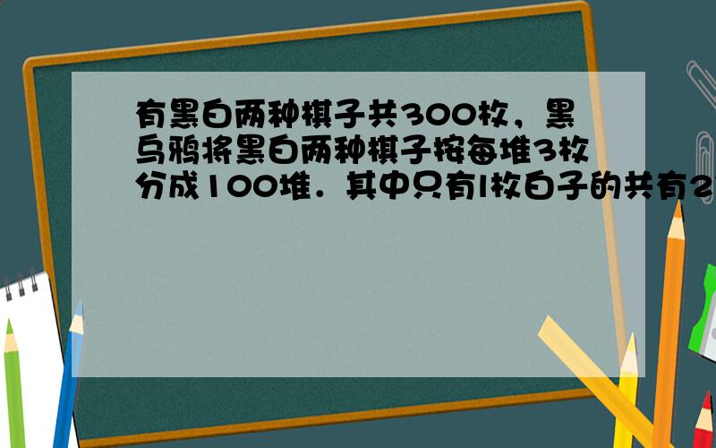 有黑白两种棋子共300枚，黑乌鸦将黑白两种棋子按每堆3枚分成100堆．其中只有l枚白子的共有27堆，有2枚或3枚黑子的共