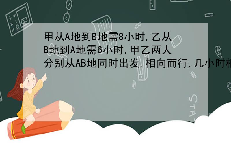 甲从A地到B地需8小时,乙从B地到A地需6小时,甲乙两人分别从AB地同时出发,相向而行,几小时相遇?