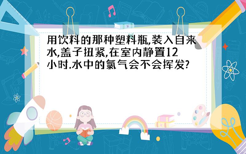 用饮料的那种塑料瓶,装入自来水,盖子扭紧,在室内静置12小时.水中的氯气会不会挥发?