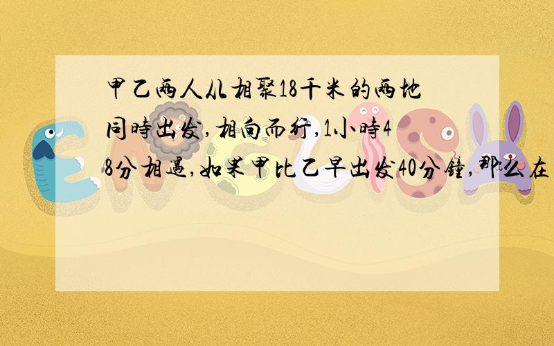 甲乙两人从相聚18千米的两地同时出发,相向而行,1小时48分相遇,如果甲比乙早出发40分钟,那么在乙出发1小时3