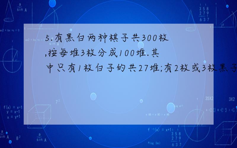 5.有黑白两种棋子共300枚,按每堆3枚分成100堆.其中只有1枚白子的共27堆;有2枚或3枚黑子的共42堆;有3枚白