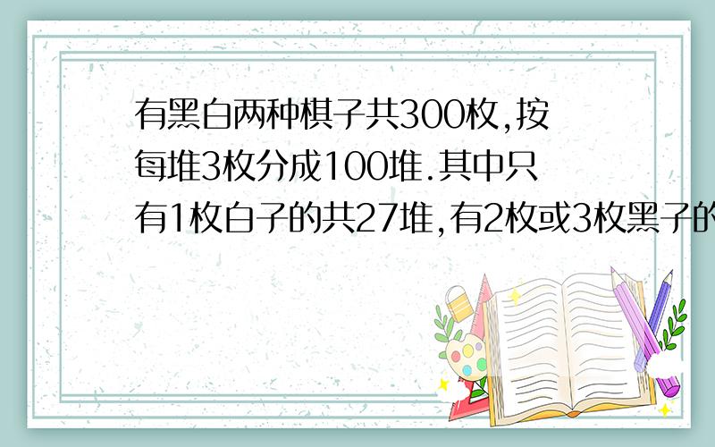 有黑白两种棋子共300枚,按每堆3枚分成100堆.其中只有1枚白子的共27堆,有2枚或3枚黑子的共42堆；