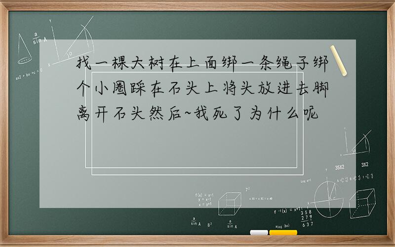 找一棵大树在上面绑一条绳子绑个小圈踩在石头上将头放进去脚离开石头然后~我死了为什么呢