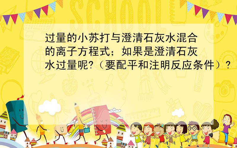 过量的小苏打与澄清石灰水混合的离子方程式；如果是澄清石灰水过量呢?（要配平和注明反应条件）?