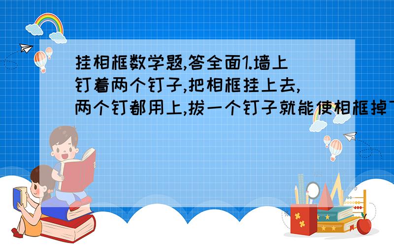 挂相框数学题,答全面1.墙上钉着两个钉子,把相框挂上去,两个钉都用上,拔一个钉子就能使相框掉下来?2.墙上有四个钉子,把