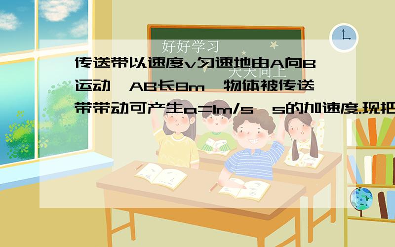 传送带以速度v匀速地由A向B运动,AB长8m,物体被传送带带动可产生a=1m/s^s的加速度.现把物体从