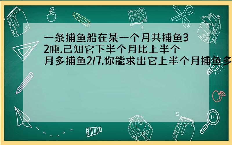 一条捕鱼船在某一个月共捕鱼32吨.已知它下半个月比上半个月多捕鱼2/7.你能求出它上半个月捕鱼多少吨吗?