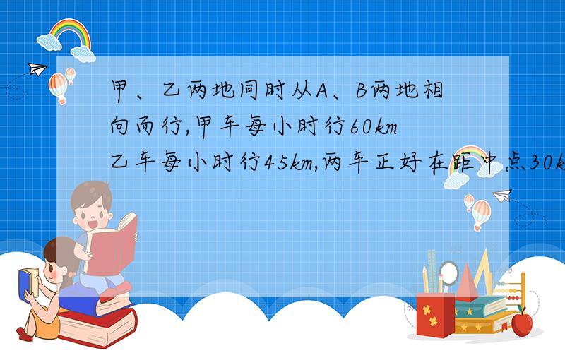 甲、乙两地同时从A、B两地相向而行,甲车每小时行60km乙车每小时行45km,两车正好在距中点30km处相遇、求a、b两