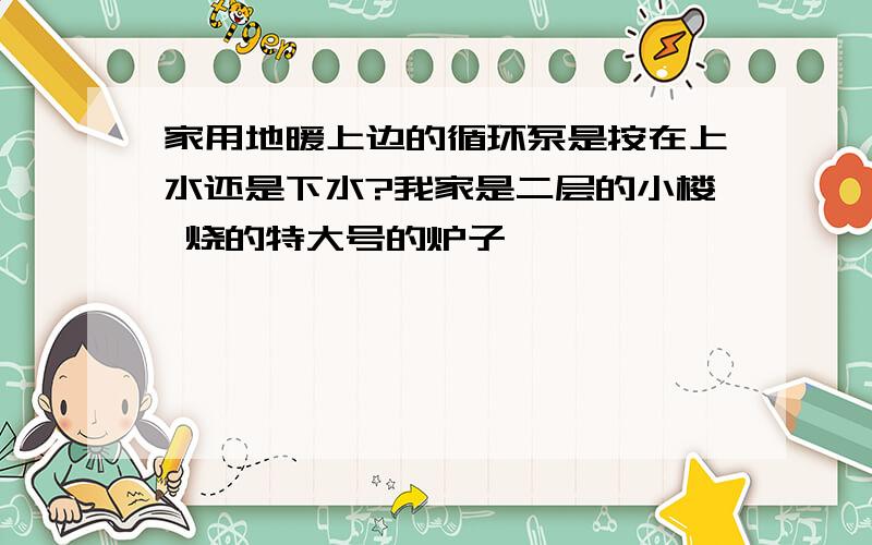 家用地暖上边的循环泵是按在上水还是下水?我家是二层的小楼 烧的特大号的炉子