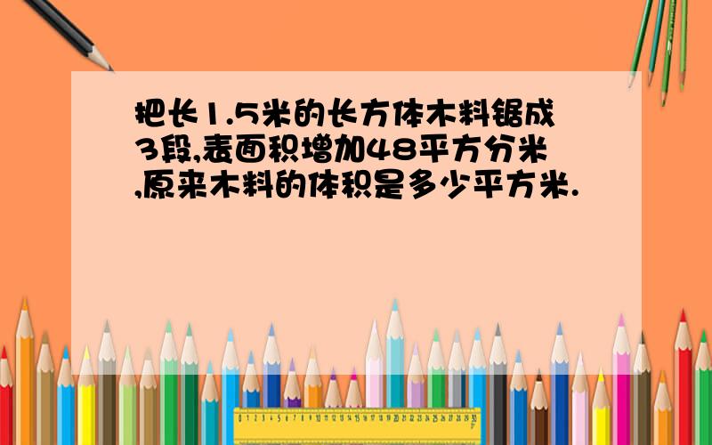 把长1.5米的长方体木料锯成3段,表面积增加48平方分米,原来木料的体积是多少平方米.