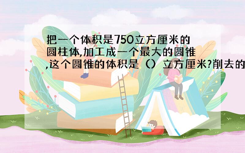 把一个体积是750立方厘米的圆柱体,加工成一个最大的圆锥,这个圆锥的体积是（）立方厘米?削去的体积是（）立方厘米.