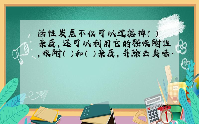 活性炭层不仅可以过滤掉（ ）杂质,还可以利用它的强吸附性,吸附（ ）和（ ）杂质,并除去臭味.