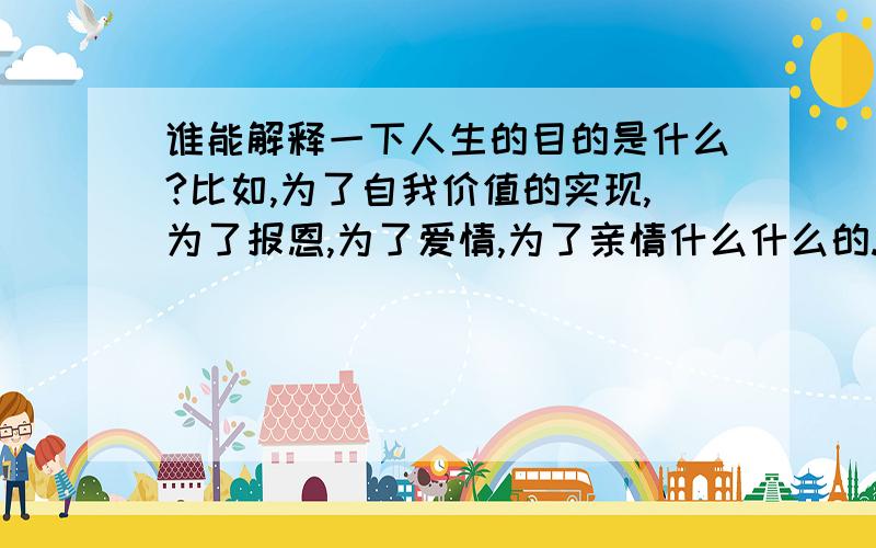 谁能解释一下人生的目的是什么?比如,为了自我价值的实现,为了报恩,为了爱情,为了亲情什么什么的.