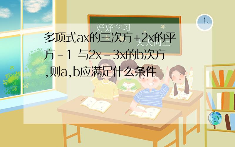 多项式ax的三次方+2x的平方-1 与2x-3x的b次方,则a,b应满足什么条件