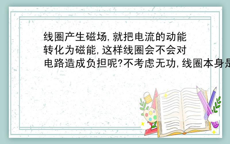 线圈产生磁场,就把电流的动能转化为磁能,这样线圈会不会对电路造成负担呢?不考虑无功,线圈本身是不是也是个负载呢?