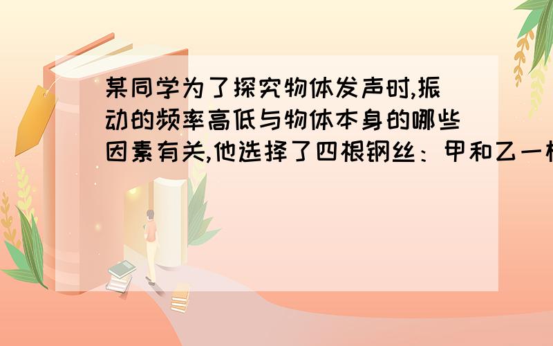 某同学为了探究物体发声时,振动的频率高低与物体本身的哪些因素有关,他选择了四根钢丝：甲和乙一样长,甲比乙粗；乙和丙一样粗