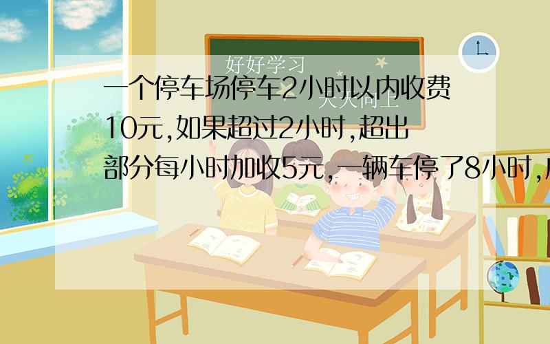 一个停车场停车2小时以内收费10元,如果超过2小时,超出部分每小时加收5元,一辆车停了8小时,应缴费多少?