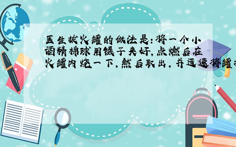 医生拔火罐的做法是：将一个小酒精棉球用镊子夹好,点燃后在火罐内烧一下,然后取出,并迅速将罐扣在需要