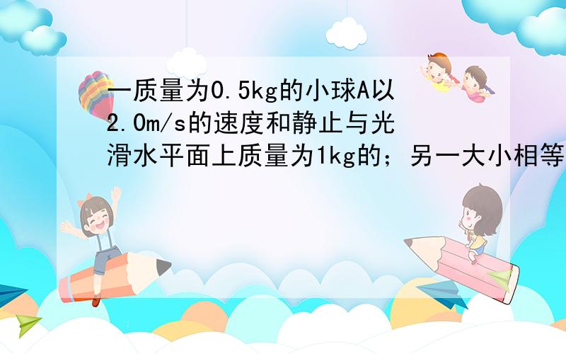 一质量为0.5kg的小球A以2.0m/s的速度和静止与光滑水平面上质量为1kg的；另一大小相等的小球B发生正碰,碰撞后它