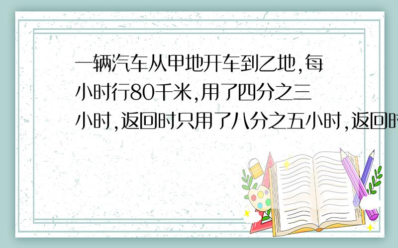 一辆汽车从甲地开车到乙地,每小时行80千米,用了四分之三小时,返回时只用了八分之五小时,返回时每小时行几千米