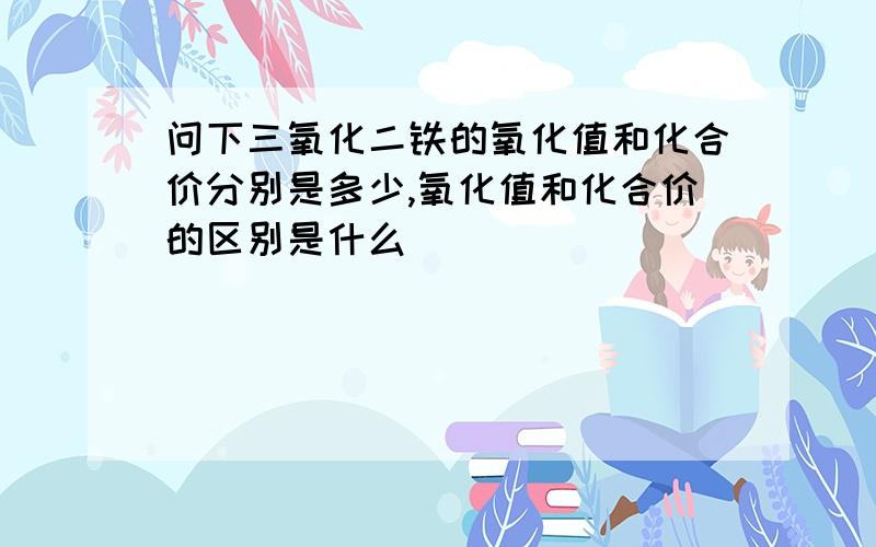 问下三氧化二铁的氧化值和化合价分别是多少,氧化值和化合价的区别是什么