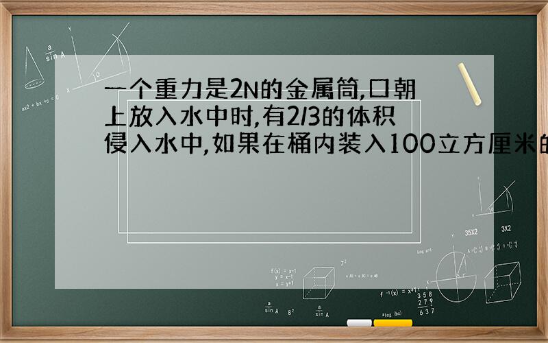 一个重力是2N的金属筒,口朝上放入水中时,有2/3的体积侵入水中,如果在桶内装入100立方厘米的猛中液体后,在放入水中,