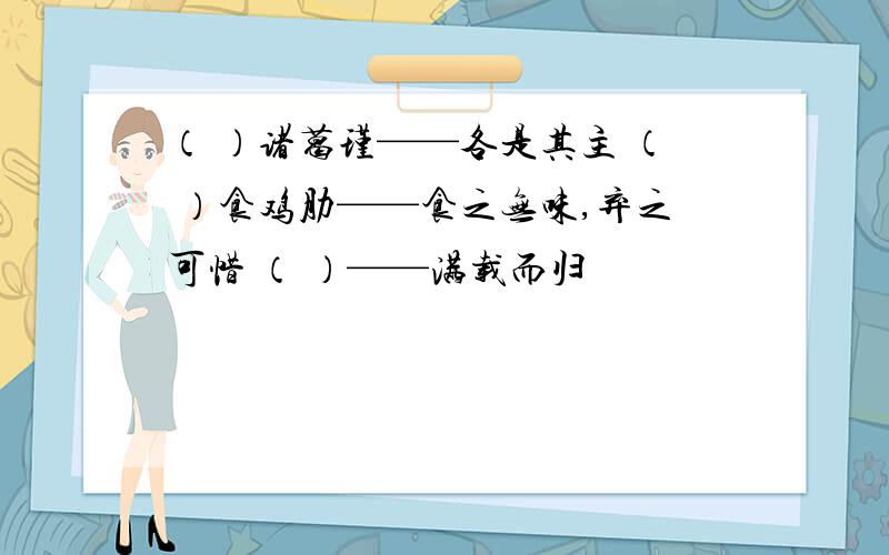 （ ）诸葛瑾——各是其主 （ ）食鸡肋——食之无味,弃之可惜 （ ）——满载而归