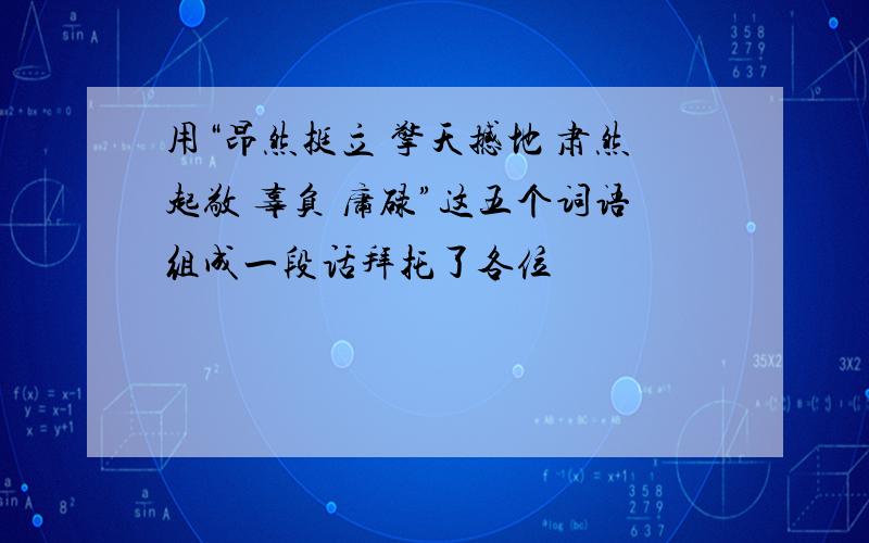 用“昂然挺立 擎天撼地 肃然起敬 辜负 庸碌”这五个词语组成一段话拜托了各位