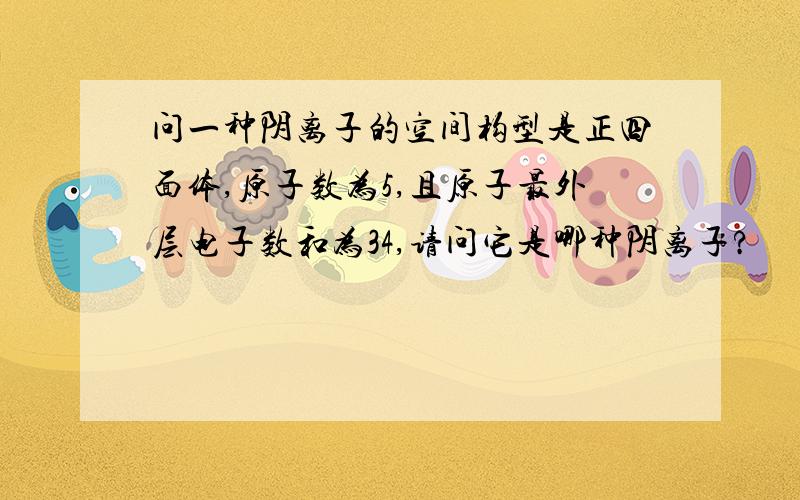 问一种阴离子的空间构型是正四面体,原子数为5,且原子最外层电子数和为34,请问它是哪种阴离子?