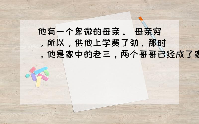 他有一个卑微的母亲。 母亲穷，所以，供他上学费了劲。那时，他是家中的老三，两个哥哥已经成了家，可因为媳妇的关系，与母亲的