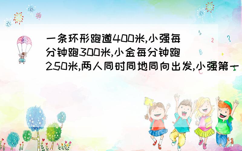 一条环形跑道400米,小强每分钟跑300米,小金每分钟跑250米,两人同时同地同向出发,小强第一 次追上小金时比小金多跑