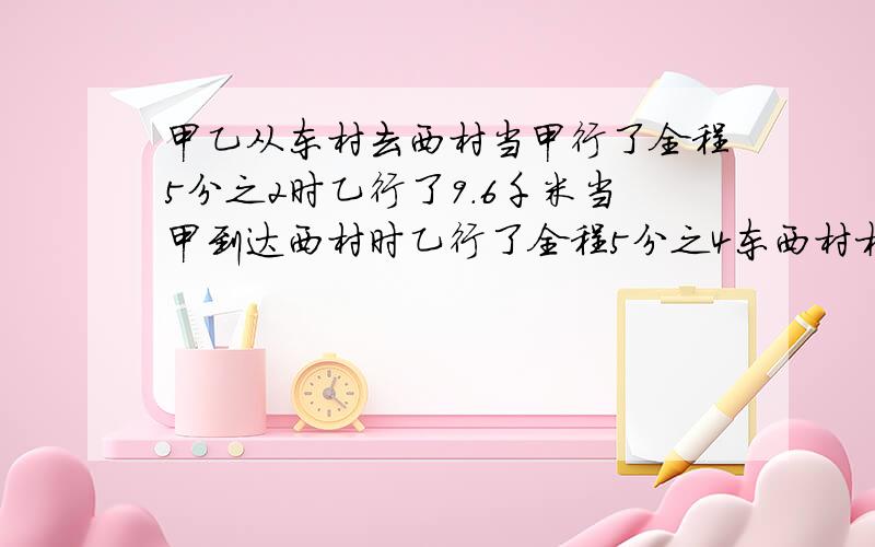 甲乙从东村去西村当甲行了全程5分之2时乙行了9.6千米当甲到达西村时乙行了全程5分之4东西村相距多少千米