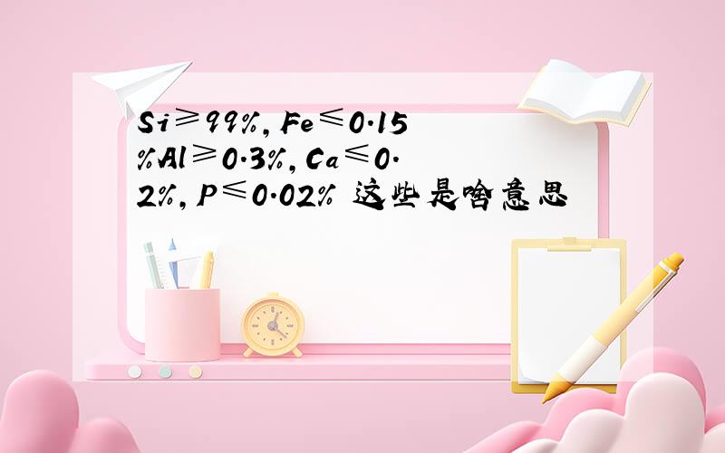 Si≥99%,Fe≤0.15%Al≥0.3%,Ca≤0.2%,P≤0.02% 这些是啥意思