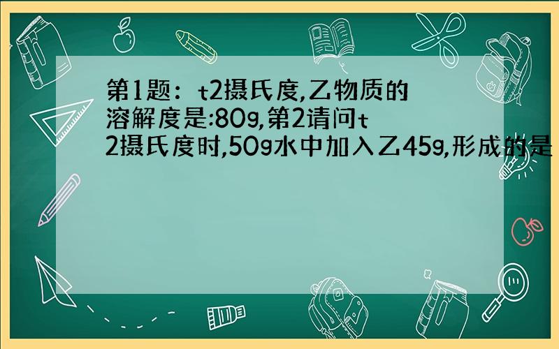 第1题：t2摄氏度,乙物质的溶解度是:80g,第2请问t2摄氏度时,50g水中加入乙45g,形成的是