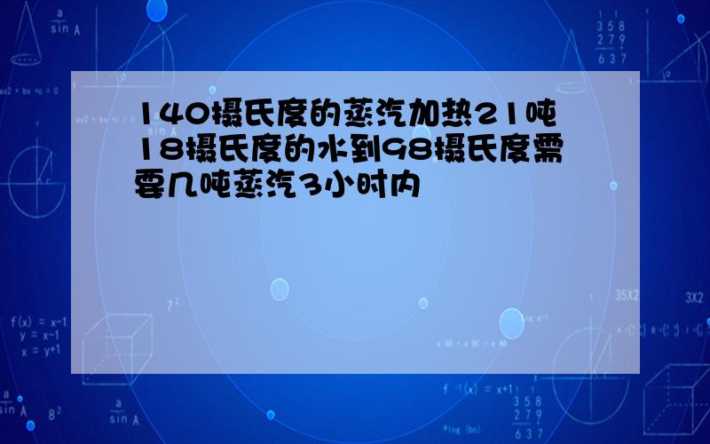 140摄氏度的蒸汽加热21吨18摄氏度的水到98摄氏度需要几吨蒸汽3小时内