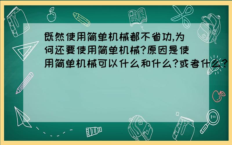 既然使用简单机械都不省功,为何还要使用简单机械?原因是使用简单机械可以什么和什么?或者什么?