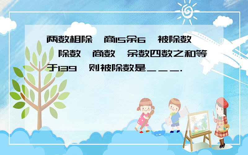 两数相除,商15余6,被除数、除数、商数、余数四数之和等于139,则被除数是＿＿＿.